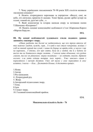 7. Чому українських письменників 70–90 років ХІХ століття називали
«великими епіками»?
8. Назвіть літературного персонажа за портретом: «Веселі, сині, як
небо, очі світились привітно й ласкаво. Тонкі брови, русяві дрібні кучері на
голові, тонкий ніс, рум’яні губи…».
9. Який композитор та історик написав оперу за мотивами поеми
Т.Шевченка «Катерина»?
10. Назвіть основні композиційні особливості п’єси І.Карпенка-Карого
«Мартин Боруля».
10 б.
ІІІ. На основі особливостей художнього стилю поданого уривка
заповніть «паспорт» твору.
«Отак радіють та богові не надякуються, що хоч трохи втекли од
тих важких злиднів, нужди, горя... І в хаті в них стало чепурніше, ясніше; і
хліб не такий чорний та сухий; і каша до борщу не вряди-годи; а часом і сир
на вареники... І одежа, хоч про свято, була як у людей; та й у будень не
висіло та не бовталося старе гноття... І зокола хата обмазана, хоч рудою
глиною, та все ж рівненько; зверху полатана — не світить гнилою, дірявою
оселею; з-за хати хлівець визирав, льох чорніє... Уже завелась свиня з
поросятком і овечат десяток. Уже лід паску є своє поросятко й своє
ягнятко, і паска — біла... Достатків більше, й достатки кращі».
1.Назва.
2.Автор.
3.Рік написання.
4. Літературний рід.
5. Жанр.
6.Авторський підзаголовок твору.
7.Тема.
8.Ідея.
9. Сюжет твору.
10. Головний композиційний прийом.
12 б.
Максимальна кількість балів – 76
 