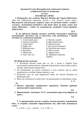 Завдання ІІ етапу Всеукраїнської учнівської олімпіади
з української мови та літератури
11 клас
УКРАЇНСЬКА МОВА
І. Поміркуйте над словами Мар’яна Якубця про Тараса Шевченка:
«Він був найбільшим народним поетом з усіх великих поетів світу».
Викладаючи свої роздуми, зверніть увагу на значення понять «геній» і
«талант», зазначивши відмінність між ними. Ким, на вашу думку, був
Тарас Шевченко – генієм чи талановитою людиною? Свою відповідь
обґрунтуйте.
12 б.
ІІ. До крилатих виразів, поданих латиною, відшукайте українські
відповідники. Дослідіть, які зі сполучень слів, розміщених у правій
колонці, не є словосполученнями.
1. Contra spem spero
2. Finita la commedia
3. Grand mersi
4. Happy end
5. Memento mori
6. Nota bene
7. Tabula rasa
8. Veni, vidi, vici
А. Велике спасибі
Б. Щасливий кінець
В. Настав кінець
Г. Без надії сподіваюся
Д. Пам'ятай про смерть
Е. Чиста дошка
Є. Зверни увагу
Ж. Прийшов, побачив,
переміг
5 б.
ІІІ. Відредагуйте речення.
1. У публікації йдеться мова про те, що з часом в Україні буде
налагоджено промисловість і ринкові відношення в кінці кінців стануть
такими, якими вони повинні бути.
2. По відношенню до усього сказаного я хочу сказати, що не треба
вмішуватись в особові справи кожного з нас.
3. Поскільки гість не знав української мови, ми почали балакати на
російській мові.
4. Жаль, ви спізнилися на свій потяг: він рушив рівно в одинадцять годин.
4 б.
ІV.
1. Назвіть принципи українського правопису. Кожний принцип
проілюструйте прикладами.
6 б.
2. Провідміняйте числівник 30659, зазначивши паралельні форми, де
вони є.
3 б.
V. Із пропонованих речень створіть складне речення, доповнивши
його, за потреби, власними міркуваннями так, щоб воно відповідало
схемі:
[…], (хто…), а […, (коли), …]; […], (бо…).
 