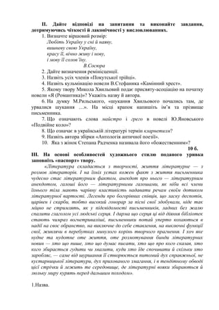ІІ. Дайте відповіді на запитання та виконайте завдання,
дотримуючись чіткості й лаконічності у висловлюваннях.
1. Визначте віршовий розмір:
Любіть Україну у сні й наяву,
вишневу свою Україну,
красу її, вічно живу і нову,
і мову її солов’їну.
В.Сосюра
2. Дайте визначення ремінісценції.
3. Назвіть усіх членів «Покутської трійці».
4. Назвіть кульмінацію новели В.Стефаника «Камінний хрест».
5. Якому твору Микола Хвильовий подає присвяту-асоціацію на початку
новели «Я (Романтика)»? Укажіть назву й автора.
6. На думку М.Рильського, «шукання Хвильового почались там, де
урвалися шукання …». На місці крапок напишіть ім’я та прізвище
письменника.
7. Що означають слова майстро і грего в новелі Ю.Яновського
«Подвійне коло»?
8. Що означає в українській літературі термін кларнетизм?
9. Назвіть автора збірки «Антологія античної поезії».
10. Яка з жінок Степана Радченка називала його «божественним»?
10 б.
ІІІ. На основі особливостей художнього стилю поданого уривка
заповніть «паспорт» твору.
«Література складається з творчості, життя літературне — з
розмов літераторів. І на їхніх устах кожен факт з життя письменника
чудесно стає літературним фактом, анекдот про нього — літературним
анекдотом, галоші його — літературними галошами, як ніби всі члени
їхнього тіла мають чарівну властивість надавати речам своїм дотиком
літературної вартості. Легенди про богорівних співців, що ласку деспотів,
царівен і скарби, тобто високий гонорар за пісні свої здобували, ніде так
міцно не стримлять, як у підсвідомості письменників, ладних без жалю
спалити глаголом усі людські серця. І дарма що серця ці від діяння бібліотек
стають чимраз вогнетриваліші, письменники потай уперто кохаються в
надії на своє обранство, на виключне до себе ставлення, на виключні функції
свої, живлячи в перебутках минулого корінь творчого прагнення. І хоч яке
нудне та нудотне оте життя, оте розмотування бинди літературних
новин — хто що пише, хто що думає писати, хто що про кого сказав, хто
кого збирається гудити чи хвалити, куди хто їде спочивати й скільки хто
заробляє, — саме від шуршання її створюється питомий дух справжньої, не
кустарницької літератури, дух прихованого змагання, і в тендітному обводі
цієї стрічки й лежить те середовище, де літературні вояки збираються й
люльку миру курять перед дальшим походом».
1.Назва.
 