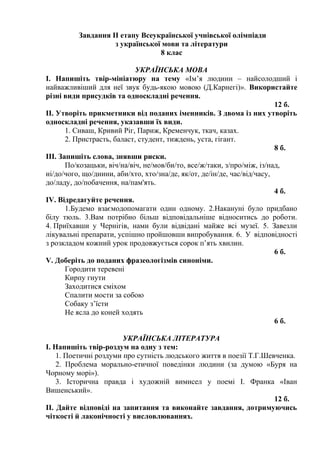 Завдання ІІ етапу Всеукраїнської учнівської олімпіади
з української мови та літератури
8 клас
УКРАЇНСЬКА МОВА
І. Напишіть твір-мініатюру на тему «Ім’я людини – найсолодший і
найважливіший для неї звук будь-якою мовою (Д.Карнегі)». Використайте
різні види присудків та односкладні речення.
12 б.
ІІ. Утворіть прикметники від поданих іменників. З двома із них утворіть
односкладні речення, указавши їх види.
1. Сиваш, Кривий Ріг, Париж, Кременчук, ткач, казах.
2. Пристрасть, баласт, студент, тиждень, уста, гігант.
8 б.
ІІІ. Запишіть слова, знявши риски.
По/козацьки, віч/на/віч, не/мов/би/то, все/ж/таки, з/про/між, із/над,
ні/до/чого, що/днини, аби/хто, хто/зна/де, як/от, де/ін/де, час/від/часу,
до/ладу, до/побачення, на/пам'ять.
4 б.
ІV. Відредагуйте речення.
1.Будемо взаємодопомагати один одному. 2.Накануні було придбано
білу тюль. 3.Вам потрібно більш відповідальніше відноситись до роботи.
4. Приїхавши у Чернігів, нами були відвідані майже всі музеї. 5. Завезли
лікувальні препарати, успішно пройшовши випробування. 6. У відповідності
з розкладом кожний урок продовжується сорок п’ять хвилин.
6 б.
V. Доберіть до поданих фразеологізмів синоніми.
Городити теревені
Кирпу гнути
Заходитися сміхом
Спалити мости за собою
Собаку з’їсти
Не ясла до коней ходять
6 б.
УКРАЇНСЬКА ЛІТЕРАТУРА
І. Напишіть твір-роздум на одну з тем:
1. Поетичні роздуми про сутність людського життя в поезії Т.Г.Шевченка.
2. Проблема морально-етичної поведінки людини (за думою «Буря на
Чорному морі»).
3. Історична правда і художній вимисел у поемі І. Франка «Іван
Вишенський».
12 б.
ІІ. Дайте відповіді на запитання та виконайте завдання, дотримуючись
чіткості й лаконічності у висловлюваннях.
 