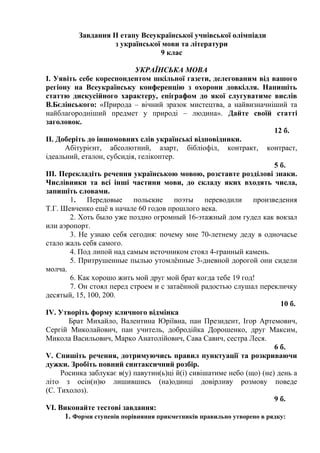 Завдання ІІ етапу Всеукраїнської учнівської олімпіади
з української мови та літератури
9 клас
УКРАЇНСЬКА МОВА
І. Уявіть себе кореспондентом шкільної газети, делегованим від вашого
регіону на Всеукраїнську конференцію з охорони довкілля. Напишіть
статтю дискусійного характеру, епіграфом до якої слугуватиме вислів
В.Бєлінського: «Природа – вічний зразок мистецтва, а найвизначніший та
найблагородніший предмет у природі – людина». Дайте своїй статті
заголовок.
12 б.
ІІ. Доберіть до іншомовних слів українські відповідники.
Абітурієнт, абсолютний, азарт, бібліофіл, контракт, контраст,
ідеальний, еталон, субсидія, гелікоптер.
5 б.
ІІІ. Перекладіть речення українською мовою, розставте розділові знаки.
Числівники та всі інші частини мови, до складу яких входять числа,
запишіть словами.
1. Передовые польские поэты переводили произведения
Т.Г. Шевченко ещё в начале 60 годов прошлого века.
2. Хоть было уже поздно огромный 16-этажный дом гудел как вокзал
или аэропорт.
3. Не узнаю себя сегодня: почему мне 70-летнему деду в одночасье
стало жаль себя самого.
4. Под липой над самым источником стоял 4-гранный камень.
5. Притрушенные пылью утомлённые 3-дневной дорогой они сидели
молча.
6. Как хорошо жить мой друг мой брат когда тебе 19 год!
7. Он стоял перед строем и с затаённой радостью слушал перекличку
десятый, 15, 100, 200.
10 б.
ІV. Утворіть форму кличного відмінка
Брат Михайло, Валентина Юріївна, пан Президент, Ігор Артемович,
Сергій Миколайович, пан учитель, добродійка Дорошенко, друг Максим,
Микола Васильович, Марко Анатолійович, Сава Савич, сестра Леся.
6 б.
V. Спишіть речення, дотримуючись правил пунктуації та розкриваючи
дужки. Зробіть повний синтаксичний розбір.
Росинка заблукає в(у) павутин(ь)ці й(і) сивішатиме небо (що) (не) день а
літо з осін(н)ю лишившись (на)одинці довірливу розмову поведе
(С. Тихолоз).
9 б.
VІ. Виконайте тестові завдання:
1. Форми ступенів порівняння прикметників правильно утворено в рядку:
 
