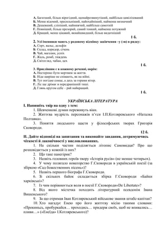 А. Багатший, більш вірогідний, щонайрозвинутіший, найбільш цивілізований
Б. Менш відомий, пресильніший, найохайніший, найменш визначний
В. Дешевший, сліпіший, найнижчий, найбільш самотній
Г. Повніший, більш прозорий, самий тонкий, найменш потужний
Д. Кращий, менш цікавий, якнайшвидший, більш видатніший
1 б.
2. Усі іменники мають у родовому відмінку закінчення –у (-ю) в рядку:
А. Сорт, вальс, дельфін
Б. Склад, коридор, січень
В. Чай, магазин, успіх
Г. Жаль, ромб, тиждень
Д. Світогляд, чабан, цех
1 б.
3. Прислівник є в кожному реченні, окрім:
А. Нестерпно бути мертвим за життя.
Б. Ніде щиріше не співають, як на війні.
В. Тут погідне сонце, а десь за горами вітер.
Г. Ліс ще дрімає в передранішній тиші.
Д. Глянь кругом себе – рай найкращий.
1 б.
УКРАЇНСЬКА ЛІТЕРАТУРА
І. Напишіть твір на одну з тем:
1. Шевченкові думки переживуть віки.
2. Життєва мудрість персонажів п’єси І.П.Котляревського «Наталка
Полтавка».
3. Поняття людського щастя у філософських творах Григорія
Сковороди.
12 б.
ІІ. Дайте відповіді на запитання та виконайте завдання, дотримуючись
чіткості й лаконічності у висловлюваннях.
1. На скільки частин поділяється літопис Самовидця? Про що
розповідається у кожній із них?
2. Що таке панегірик?
3. Назвіть головних героїв твору «Історія русів» (не менше чотирьох).
4. У чому полягало новаторство Г.Сковороди в українській поезії (за
збіркою «Сад божественних пісень»)?
5. Назвіть першого біографа Г.Сковороди.
6. Зі скількох байок складається збірка Г.Сковороди «Байки
харківські»?
7. Із чим порівнюється воля в поезії Г.Сковороди«De Libertate»?
8. Від якого містечка походить літературний псевдонім Івана
Вишенського?
9. За що отримав Іван Котляревський військове звання штабс-капітан?
10. Хто нагадує Енею про його життєву місію такими словами:
«Прокиньсь, пробуркайся… проходись… придерж своїх, щоб не впивались…
пливи…» («Енеїда» І.Котляревського)?
 
