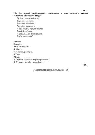 10 б.
ІІІ. На основі особливостей художнього стилю поданого уривка
заповніть «паспорт» твору.
Не дай спати ходячому,
Серцем замирати
І гнилою колодою
По світу валятись.
А дай жити, серцем жити
І людей любити,
А коли ні... то проклинать
І світ запалити!
1.Назва.
2.Автор.
3.Рік написання.
4. Жанр.
5. Літературний рід.
6.Тема.
7.Ідея.
8. Образи, їх стисла характеристика.
9. Художні засоби та прийоми.
12 б.
Максимальна кількість балів – 79
 