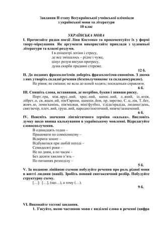 Завдання ІІ етапу Всеукраїнської учнівської олімпіади
з української мови та літератури
10 клас
УКРАЇНСЬКА МОВА
І. Прочитайте рядки поезії Ліни Костенко та прокоментуйте їх у формі
твору-міркування. Як аргументи використайте приклади з художньої
літератури та власні роздуми.
І в епіцентрі логіки і стресу,
де все змішалось – рідне і чуже,
цінує розум вигуки прогресу,
душа скарби прадавні стереже.
12 б.
ІІ. До поданих фразеологізмів доберіть фразеологізми-синоніми. З двома
з них утворіть складні речення (безсполучникове та складносурядне).
Не рівня; не смішки; не ясла до коней ходять; посиденьки справляти.
6 б.
ІІІ. Спишіть слова, вставивши, де потрібно, букви і знявши риску.
Порт..єра, між..ярус..ний, хрес..ний, капос..ний, л..яний, іл..юзія,
лібрет..о, св..ящен..ий, пів/Європи, шампін..йон, пр..зирство, С..ц..лія, Т..бет,
жовч..ю, ломи/камінь, пів/місяця, міні/футбол, з/діда/прадіда, людино/день,
свят/вечір, плеч..вий, груш..вий, народно/поетичний, нижче/зазначений.
6 б.
ІV. Поясніть значення лінгвістичного терміна «калька». Висловіть
думку щодо явища калькування в українському мовленні. Відредагуйте
словосполучення.
В одинадцять годин –
Працювати по совмісництву –
Відкрити зошит –
Відбуватися при любій погоді –
Семидесяті роки –
Не по дням, а по часам –
Без десяти хвилин п’ять –
По питаннях розподілу –
5 б.
V. За поданою лінійною схемою побудуйте речення про роль рідної мови
в житті людини (нації). Зробіть повний синтаксичний розбір. Побудуйте
структурну схему.
[…]: […], (що…), а тому (…).
9 б.
VІ. Виконайте тестові завдання.
1. З’ясуйте, якою частиною мови є виділені слова в реченні (цифра
 