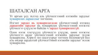 ШАТАЛСАН АРГА
Уг аргын үед эхлээд аль үйлчилгээний нэгжийн зардлыг
хуваарилах дарааллыг тогтооно.
Нэгэнт зардал нь хуваарилагдсан үйлчилгээний нэгжид
дараагийн зардлыг нь хуваарилах үйлчилгээний нэгжээс
үйлчилгээ үзүүлсэн байсан ч зардал хуваарилахгүй.
Олон нэгж хэсгүүдэд үйлчилгээ үзүүлж, цөөн нэгжээс
үйлчилгээ авдаг үйлчилгээний нэгжийн зардлыг эхэлж
хуваарилна. Хэрвээ энэ шалгуурыг тогтоох боломжгүй бол
аль өндөр зардалтай үйлчилгээний нэгжийн зардлыг эхэлж
хуваарилна.
 