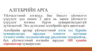 АЛГЕБРИЙН АРГА
Үйлчилгээний нэгжүүд бие биедээ үйлчилгээ
үзүүлдэг үед өмнөх 2 арга нь зарим үйлчилгээ
үзүүлдэг нэгжид бүрэн хуваарилагддаггүй
дутагдалтай. Энэ дутагдлыг алгебрийн арга арилгадаг.
Алгебрийн аргаар үйлчилгээний нэгж тус бүрийн
хуваарилагдах зардлын хэмжээг шугаман
тэгшитгэлийн тусламжтайгаар урьдчилан тодорхойлж,
бүх үйлчилгээний нэгжийн зардлыг 100 хувийн
харьцаагаар хуваарилдаг.
 