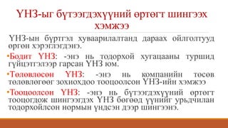 ҮНЗ-ыг бүтээгдэхүүний өртөгт шингээх
хэмжээ
ҮНЗ-ын бүртгэл хуваарилалтанд дараах ойлголтууд
өргөн хэрэглэгдэнэ.
•Бодит ҮНЗ: -энэ нь тодорхой хугацааны туршид
гүйцэтгэлээр гарсан ҮНЗ юм.
•Төлөвлөсөн ҮНЗ: -энэ нь компанийн төсөв
төлөвлөгөөг зохиохдоо тооцоолсон ҮНЗ-ийн хэмжээ
•Тооцоолсон ҮНЗ: -энэ нь бүтээгдэхүүний өртөгт
тооцогдож шингээгдэх ҮНЗ бөгөөд үүнийг урьдчилан
тодорхойлсон нормын үндсэн дээр шингээнэ.
 