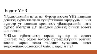 Бодит ҮНЗ
Үйлдвэрлэлийн нэгж нэг бүрээр нээсэн ҮНЗ дансдын
дебетэд хуримтлагдсан гүйцэтгэлийн зардлуудын нийт
дүнгээр уг дансдын кредитээс үйлдвэрлэлийн нэгж
бүрээр нээгдсэн ДҮ дансдын дебетэд бичиж өртөгт
шингээдэг.
ҮНЗ-ыг гүйцэтгэлээр гарсан дүнгээр нь өртөгт
шингээх үед бэлэн болсон бүтээгдэхүүний өртгийг
зөвхөн сарын эсвэл тайлант хугацааны эцэст
тодорхойлох боломжтой байх шаардлагатай.
 