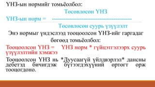 ҮНЗ-ын нормийг томьёолбол:
Төсөвлөсөн ҮНЗ
ҮНЗ-ын норм = ----------------------------------------
Төсөвлөсөн суурь үзүүлэлт
Энэ нормыг үндэслээд тооцоолсон ҮНЗ-ийг гаргадаг
бөгөөд томьёолбол:
Тооцоолсон ҮНЗ = ҮНЗ норм * гүйцэтгэлээрх суурь
үзүүлэлтийн хэмжээ
Тооцоолсон ҮНЗ нь *Дуусаагүй үйлдвэрлэл* дансны
дебетэд бичигдэж бүтээгдэхүүний өртөгт орж
тооцогдоно.
 