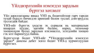 Үйлдвэрлэлийн нэмэгдэл зардлын
бүртгэл хөтлөлт
Үйл ажиллагааны явцад ҮНЗ нь бодитойгоор гарч гарсан
тухай бүрдээ бичигдэн ерөнхий болон туслах дэвтэрүүдэд
тусгагдаж байдаг.
ҮНЗ-ийг бүртгэх үндсэн эх сурвалж нь материалын
шаардах хуудас, цагийн баланс, наряд, төлөхөөр
тооцоолсон бусад зардлын нэхэмжлэл, элэгдлийн тооцоо
гэх мэт баримтууд байна.
Бүртгэлээр бодит ҮНЗ-ийг *Үйлдвэрлэлийн нэмэгдэл
зардал* дансны дебет эсвэл бодит ҮНЗ-д хурмитлуулан
бүртгэнэ.
 