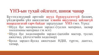 ҮНЗ-ын тухай ойлголт, шинж чанар
Бүтээгдэхүүний өртгийг шууд бүрдүүлдэгггүй боловч,
үйлдвэрийн үйл ажиллагааг хэвийн явуулахад зайлшгүй
шаардлагатай гарч байдаг зардлуудыг ҮНЗ гэнэ. Үүнд:
•Шууд бус материалын зардал:-(туслах материал, засвар
тосолгооны материал гэх мэт)
•Шууд бус хөдөлмөрийн зардал:-(цехийн мастер, туслах
ажилчид, үйлчлэгчийн хөдөлмөр)
•Бусад зардал:-Бусад ажилчдын НДШ, түрээс, даатгал,
татвар,
 