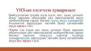 ҮНЗ-ын хэсэгчлэн хуваарилалт
•Байгууллагын тухайн нэгж хэсэг, цех, тасаг, сегмент
буюу зардлын обьектийн үйл ажиллагаатай шууд
холбоотойгоор гардаг бөгөөд түүнд шууд хуваарилах
боломжтой зардлуудыг тасгийн буюу сегментийн
шууд зардал гэнэ.
•Харин хэд хэдэн цех тасаг, сегмент буюу зардлын
обьектуудын үйл ажиллагаатай холбоотойгоор гардаг
бөгөөд зардлын төвүүдэд хийсвэр сууриар
хуваарилагддаг зардлуудыг тасгийн буюу сегментийн
шууд бус зардал гэдэг.
 