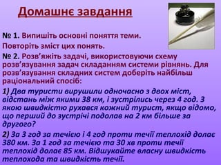 Домашнє завдання
№ 1. Випишіть основні поняття теми.
Повторіть зміст цих понять.
№ 2. Розв’яжіть задачі, використовуючи схему
розв’язування задач складанням системи рівнянь. Для
розв’язування складних систем доберіть найбільш
раціональний спосіб:
1) Два туристи вирушили одночасно з двох міст,
відстань між якими 38 км, і зустрілись через 4 год. З
якою швидкістю рухався кожний турист, якщо відомо,
що перший до зустрічі подолав на 2 км більше за
другого?
2) За 3 год за течією і 4 год проти течії теплохід долає
380 км. За 1 год за течією та 30 хв проти течії
теплохід долає 85 км. Відшукайте власну швидкість
теплохода та швидкість течії.
 