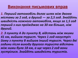 Виконання письмових вправ
1. Перший автомобіль долає шлях між двома
містами за 2 год, а другий — за 2,5 год. Знайдіть
швидкість кожного автомобіля, якщо за 1,5 год
перший з них проїжджає на 30 км більше, ніж
другий.
2. З пункту A до пункту B, відстань між якими
41 км, вийшов турист. Через 1 год назустріч
йому з пункту B вийшов інший турист. Через дві
години після виходу другого туриста відстань
між ними була 18 км, а ще через 2 год вони
зустрілися. Знайдіть швидкість туристів.
 