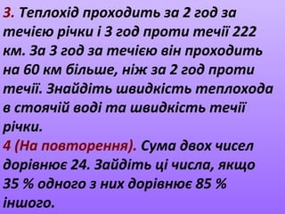 3. Теплохід проходить за 2 год за
течією річки і 3 год проти течії 222
км. За 3 год за течією він проходить
на 60 км більше, ніж за 2 год проти
течії. Знайдіть швидкість теплохода
в стоячій воді та швидкість течії
річки.
4 (На повторення). Сума двох чисел
дорівнює 24. Зайдіть ці числа, якщо
35 % одного з них дорівнює 85 %
іншого.
 