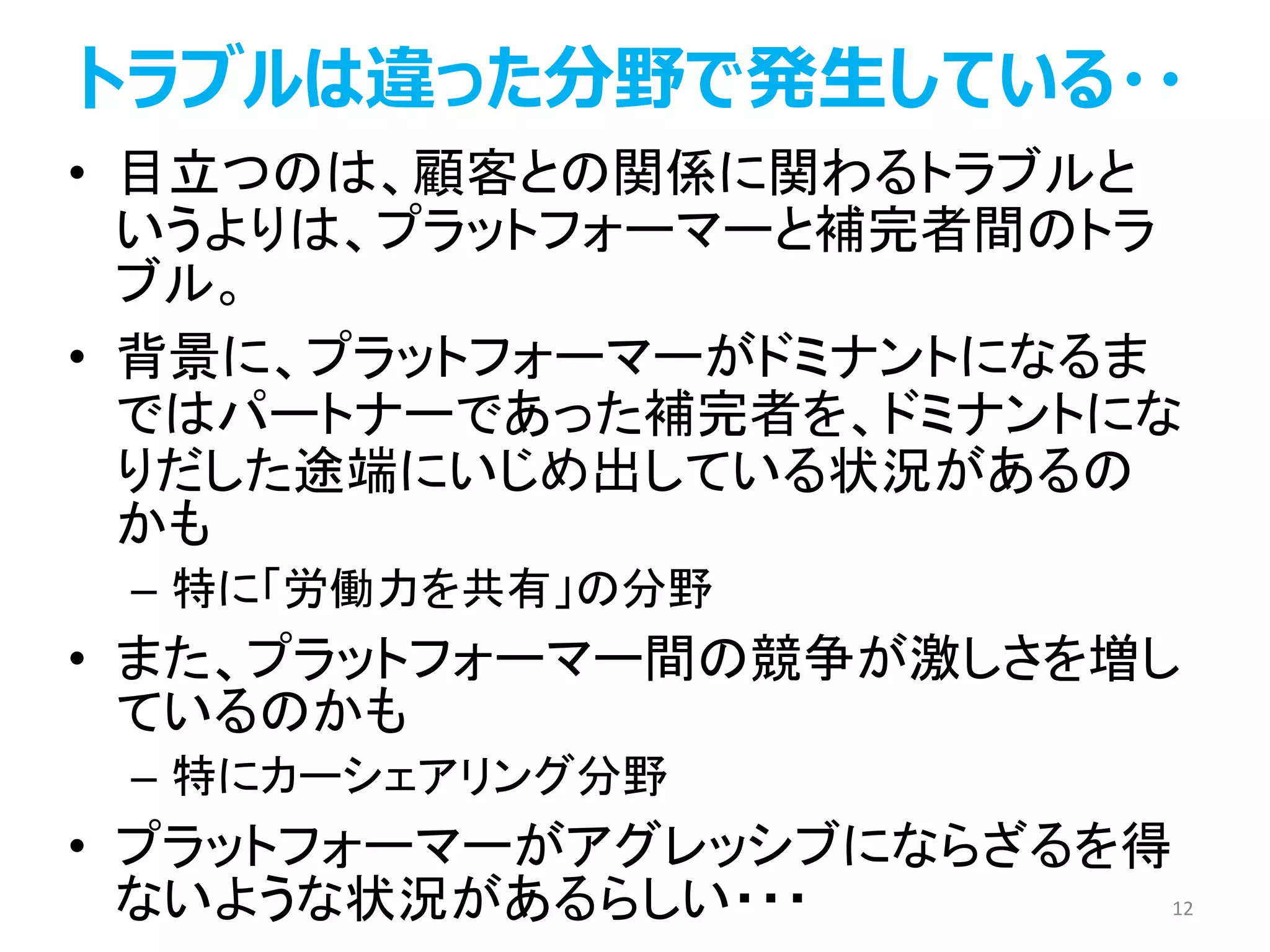トラブルは違った分野で発生している・・
• 目立つのは、顧客との関係に関わるトラブルと
いうよりは、プラットフォーマーと補完者間のトラ
ブル。
• 背景に、プラットフォーマーがドミナントになるま
ではパートナーであった補完者を、ドミナントにな
りだした途端にいじめ出している状況があるの
かも
– 特に「労働力を共有」の分野
• また、プラットフォーマー間の競争が激しさを増し
ているのかも
– 特にカーシェアリング分野
• プラットフォーマーがアグレッシブにならざるを得
ないような状況があるらしい・・・ 12
 
