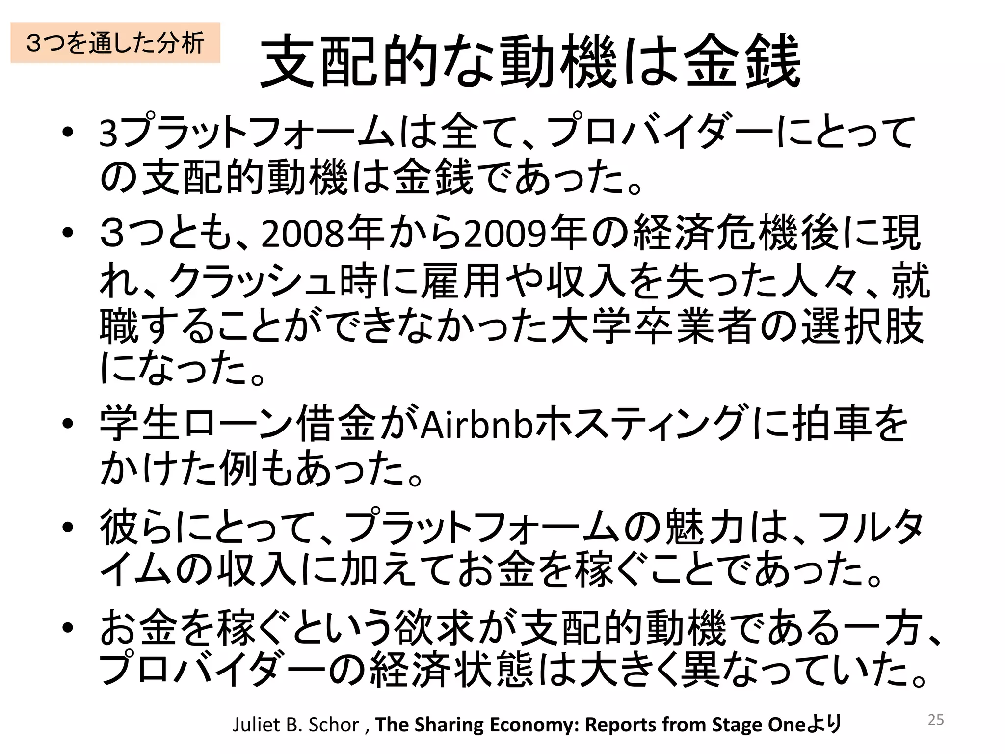 支配的な動機は金銭
• 3プラットフォームは全て、プロバイダーにとって
の支配的動機は金銭であった。
• ３つとも、2008年から2009年の経済危機後に現
れ、クラッシュ時に雇用や収入を失った人々、就
職することができなかった大学卒業者の選択肢
になった。
• 学生ローン借金がAirbnbホスティングに拍車を
かけた例もあった。
• 彼らにとって、プラットフォームの魅力は、フルタ
イムの収入に加えてお金を稼ぐことであった。
• お金を稼ぐという欲求が支配的動機である一方、
プロバイダーの経済状態は大きく異なっていた。
25Juliet B. Schor , The Sharing Economy: Reports from Stage Oneより
３つを通した分析
 