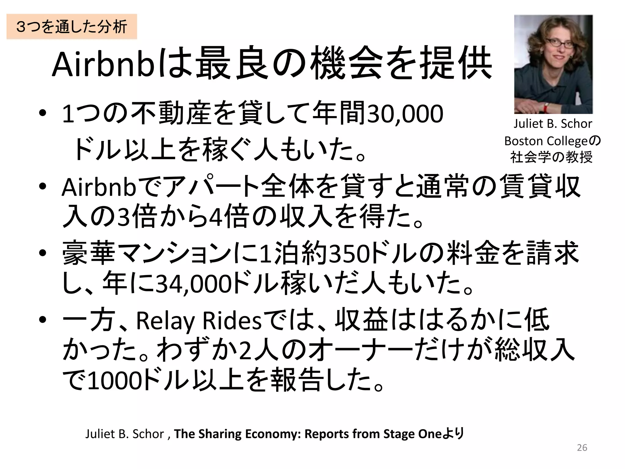 Airbnbは最良の機会を提供
• 1つの不動産を貸して年間30,000
ドル以上を稼ぐ人もいた。
• Airbnbでアパート全体を貸すと通常の賃貸収
入の3倍から4倍の収入を得た。
• 豪華マンションに1泊約350ドルの料金を請求
し、年に34,000ドル稼いだ人もいた。
• 一方、Relay Ridesでは、収益ははるかに低
かった。わずか2人のオーナーだけが総収入
で1000ドル以上を報告した。
26
Juliet B. Schor , The Sharing Economy: Reports from Stage Oneより
Juliet B. Schor
Boston Collegeの
社会学の教授
３つを通した分析
 