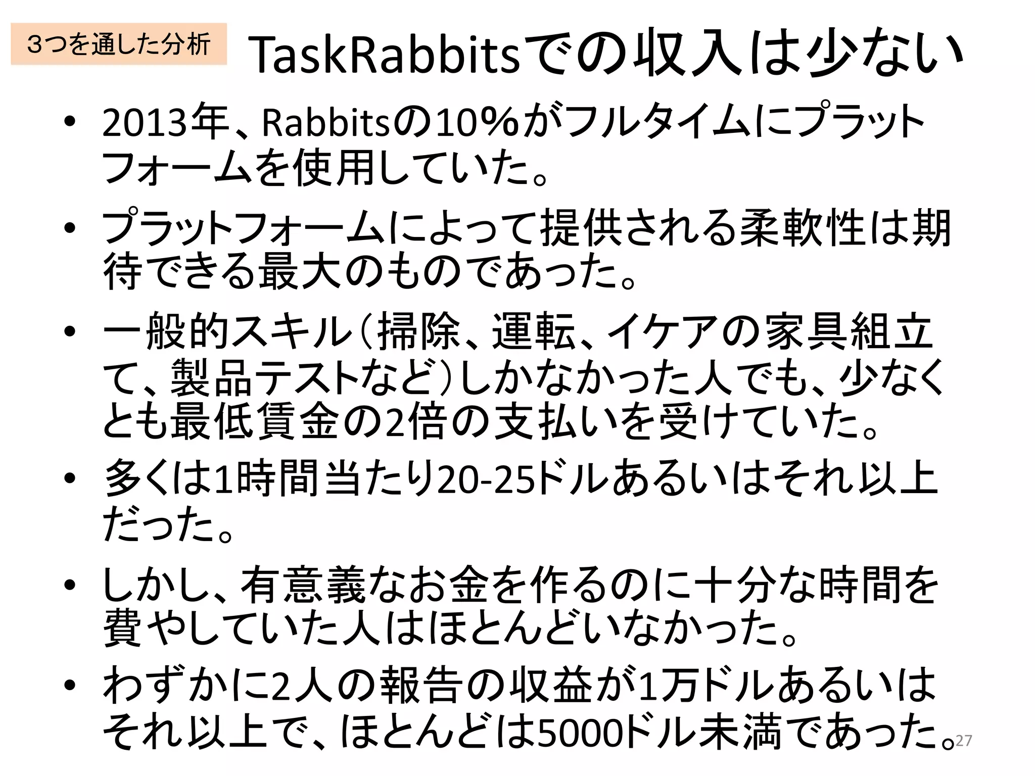 TaskRabbitsでの収入は少ない
• 2013年、Rabbitsの10％がフルタイムにプラット
フォームを使用していた。
• プラットフォームによって提供される柔軟性は期
待できる最大のものであった。
• 一般的スキル（掃除、運転、イケアの家具組立
て、製品テストなど）しかなかった人でも、少なく
とも最低賃金の2倍の支払いを受けていた。
• 多くは1時間当たり20-25ドルあるいはそれ以上
だった。
• しかし、有意義なお金を作るのに十分な時間を
費やしていた人はほとんどいなかった。
• わずかに2人の報告の収益が1万ドルあるいは
それ以上で、ほとんどは5000ドル未満であった。27
３つを通した分析
 