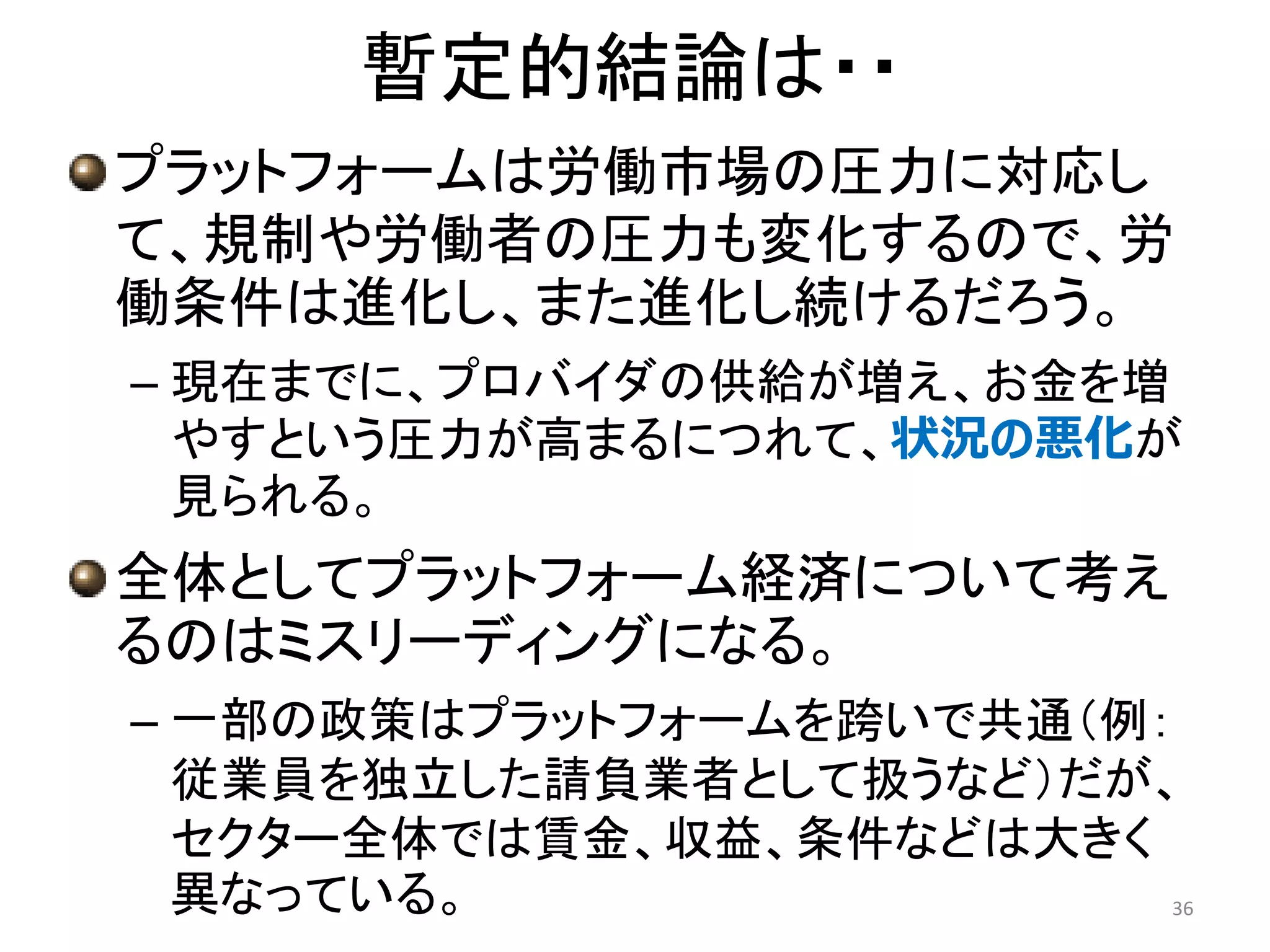 暫定的結論は・・
プラットフォームは労働市場の圧力に対応し
て、規制や労働者の圧力も変化するので、労
働条件は進化し、また進化し続けるだろう。
– 現在までに、プロバイダの供給が増え、お金を増
やすという圧力が高まるにつれて、状況の悪化が
見られる。
全体としてプラットフォーム経済について考え
るのはミスリーディングになる。
– 一部の政策はプラットフォームを跨いで共通（例：
従業員を独立した請負業者として扱うなど）だが、
セクター全体では賃金、収益、条件などは大きく
異なっている。 36
 