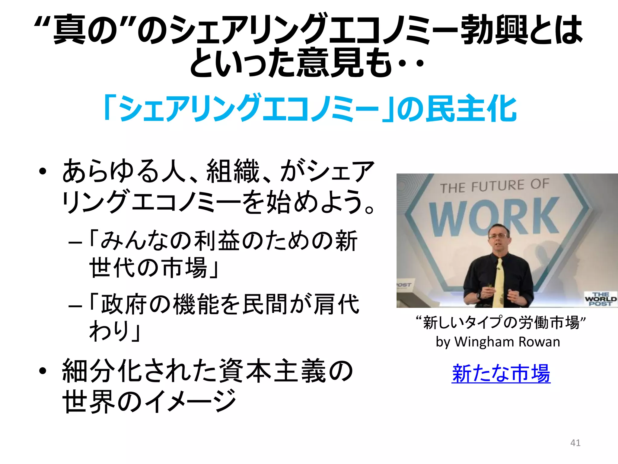 「シェアリングエコノミー」の民主化
• あらゆる人、組織、がシェア
リングエコノミーを始めよう。
– 「みんなの利益のための新
世代の市場」
– 「政府の機能を民間が肩代
わり」
• 細分化された資本主義の
世界のイメージ
41
“真の”のシェアリングエコノミー勃興とは
といった意見も・・
“新しいタイプの労働市場”
by Wingham Rowan
新たな市場
 