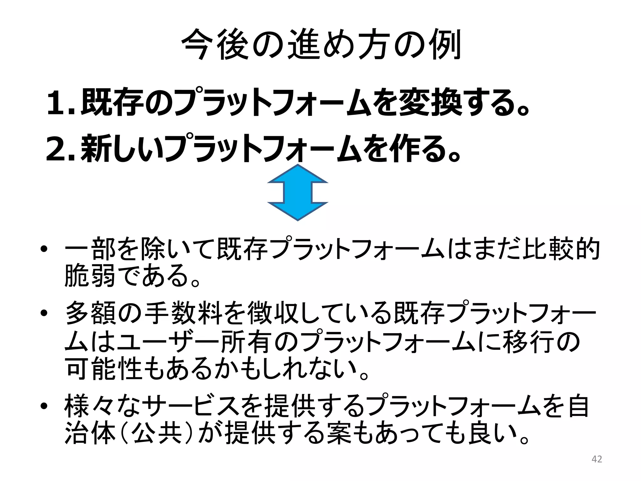 今後の進め方の例
1.既存のプラットフォームを変換する。
2.新しいプラットフォームを作る。
42
• 一部を除いて既存プラットフォームはまだ比較的
脆弱である。
• 多額の手数料を徴収している既存プラットフォー
ムはユーザー所有のプラットフォームに移行の
可能性もあるかもしれない。
• 様々なサービスを提供するプラットフォームを自
治体（公共）が提供する案もあっても良い。
 