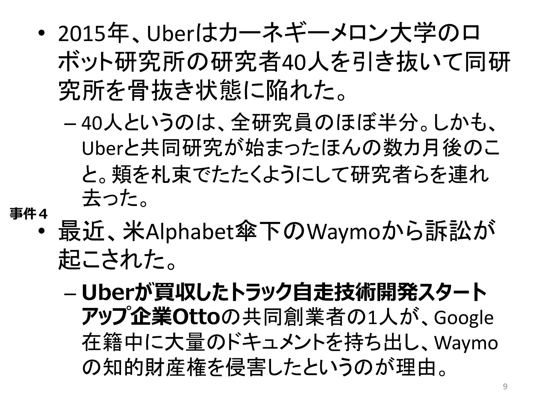 • 2015年、Uberはカーネギーメロン大学のロ
ボット研究所の研究者40人を引き抜いて同研
究所を骨抜き状態に陥れた。
– 40人というのは、全研究員のほぼ半分。しかも、
Uberと共同研究が始まったほんの数カ月後のこ
と。頬を札束でたたくようにして研究者らを連れ
去った。
• 最近、米Alphabet傘下のWaymoから訴訟が
起こされた。
– Uberが買収したトラック自走技術開発スタート
アップ企業Ottoの共同創業者の1人が、Google
在籍中に大量のドキュメントを持ち出し、Waymo
の知的財産権を侵害したというのが理由。
9
事件４
 