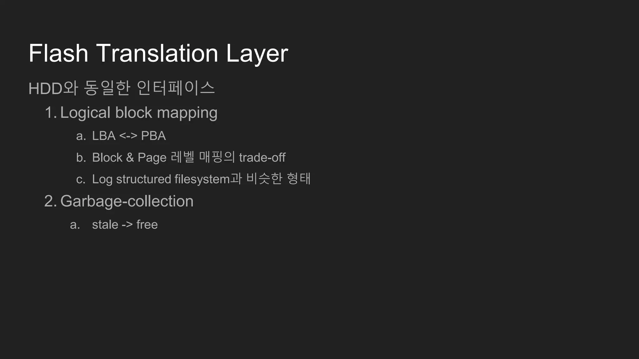Flash Translation Layer
HDD와 동일한 인터페이스
1. Logical block mapping
a. LBA <-> PBA
b. Block & Page 레벨 매핑의 trade-off
c. Log structured filesystem과 비슷한 형태
2. Garbage-collection
a. stale -> free
 