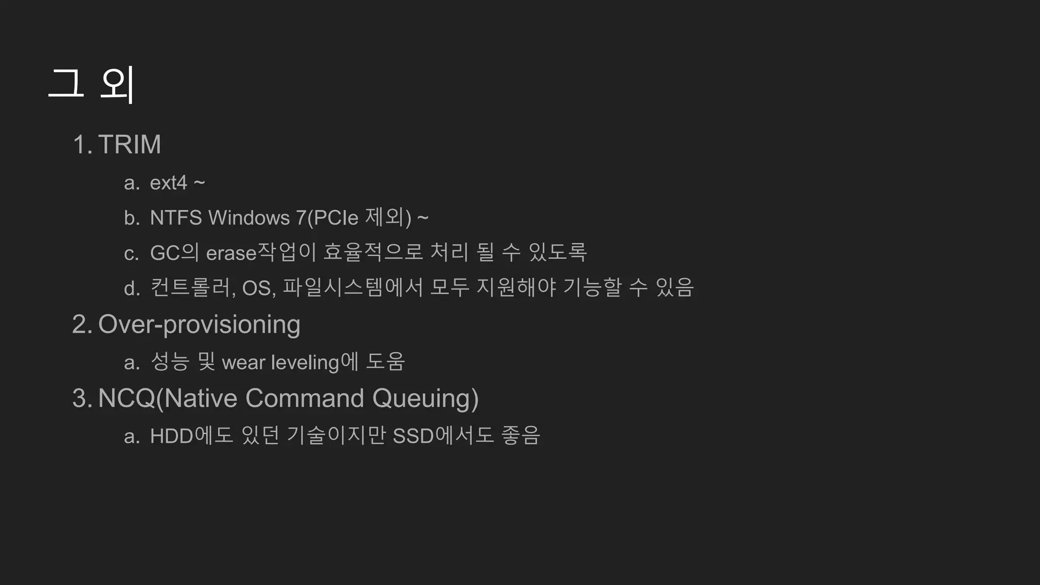 그 외
1. TRIM
a. ext4 ~
b. NTFS Windows 7(PCIe 제외) ~
c. GC의 erase작업이 효율적으로 처리 될 수 있도록
d. 컨트롤러, OS, 파일시스템에서 모두 지원해야 기능할 수 있음
2. Over-provisioning
a. 성능 및 wear leveling에 도움
3. NCQ(Native Command Queuing)
a. HDD에도 있던 기술이지만 SSD에서도 좋음
 