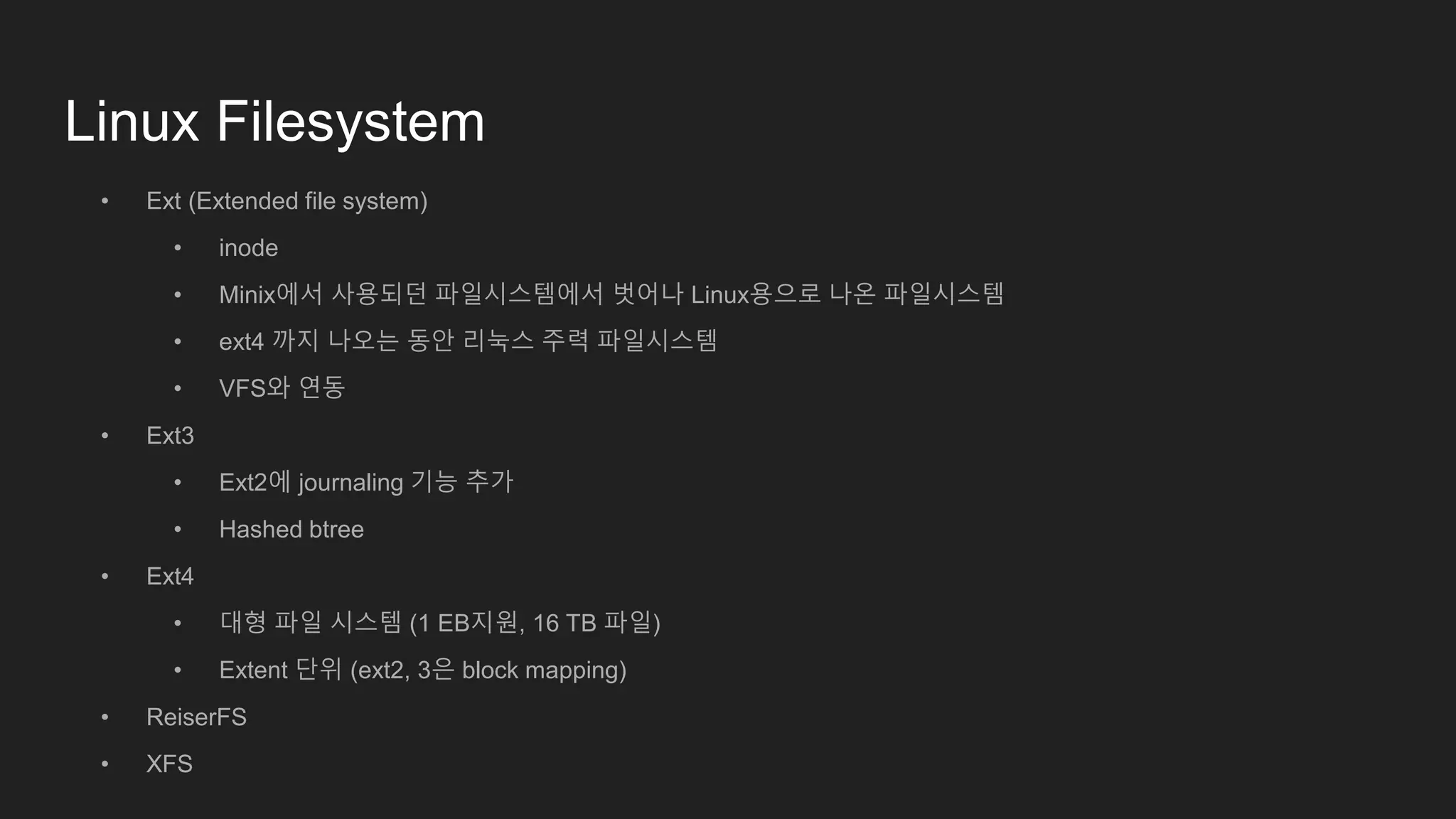 Linux Filesystem
• Ext (Extended file system)
• inode
• Minix에서 사용되던 파일시스템에서 벗어나 Linux용으로 나온 파일시스템
• ext4 까지 나오는 동안 리눅스 주력 파일시스템
• VFS와 연동
• Ext3
• Ext2에 journaling 기능 추가
• Hashed btree
• Ext4
• 대형 파일 시스템 (1 EB지원, 16 TB 파일)
• Extent 단위 (ext2, 3은 block mapping)
• ReiserFS
• XFS
 