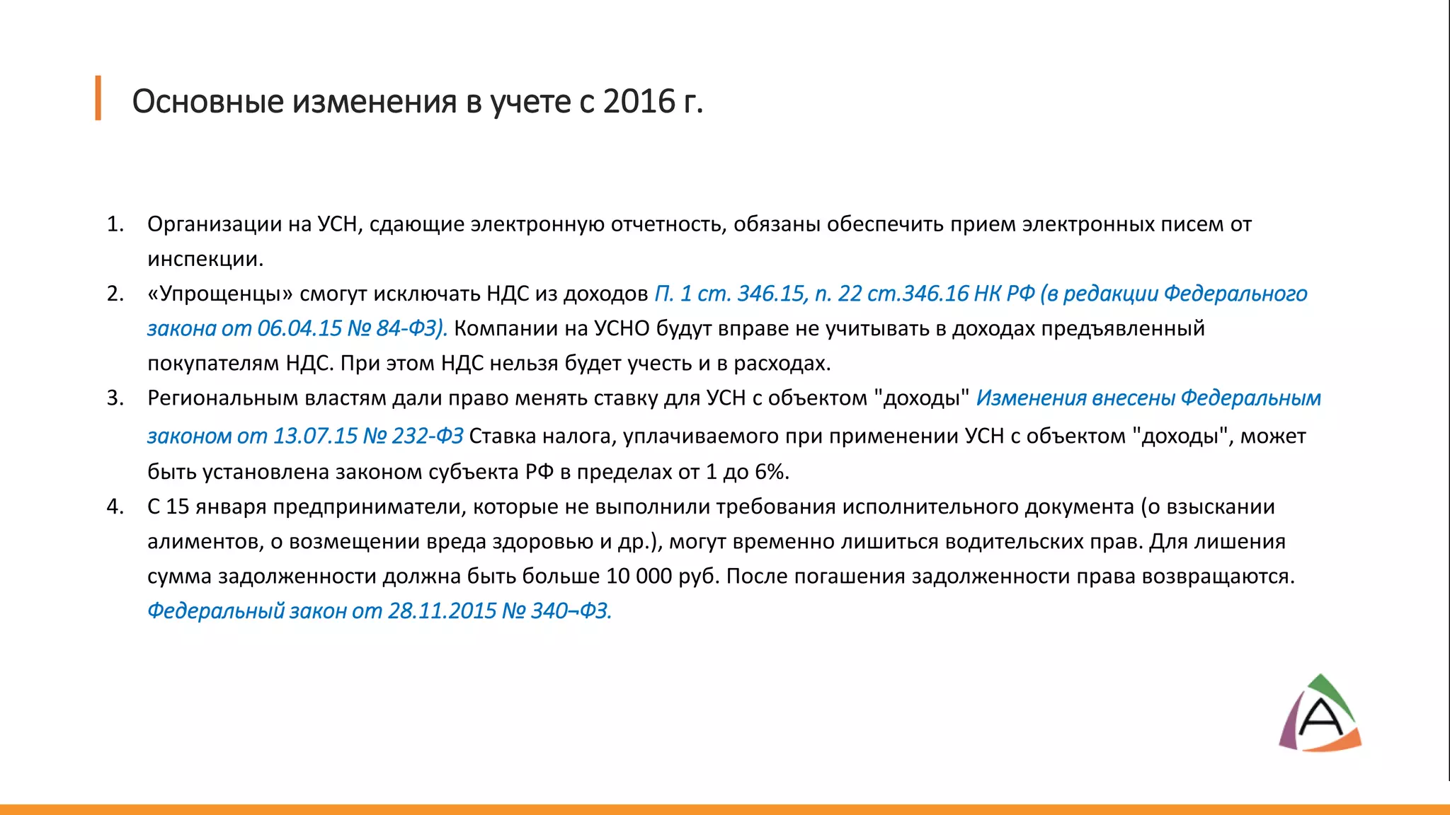 1. Организации на УСН, сдающие электронную отчетность, обязаны обеспечить прием электронных писем от
инспекции.
2. «Упрощенцы» смогут исключать НДС из доходов П. 1 ст. 346.15, п. 22 ст.346.16 НК РФ (в редакции Федерального
закона от 06.04.15 № 84-ФЗ). Компании на УСНО будут вправе не учитывать в доходах предъявленный
покупателям НДС. При этом НДС нельзя будет учесть и в расходах.
3. Региональным властям дали право менять ставку для УСН с объектом "доходы" Изменения внесены Федеральным
законом от 13.07.15 № 232-ФЗ Ставка налога, уплачиваемого при применении УСН с объектом "доходы", может
быть установлена законом субъекта РФ в пределах от 1 до 6%.
4. С 15 января предприниматели, которые не выполнили требования исполнительного документа (о взыскании
алиментов, о возмещении вреда здоровью и др.), могут временно лишиться водительских прав. Для лишения
сумма задолженности должна быть больше 10 000 руб. После погашения задолженности права возвращаются.
Федеральный закон от 28.11.2015 № 340¬ФЗ.
Основные изменения в учете с 2016 г.
 