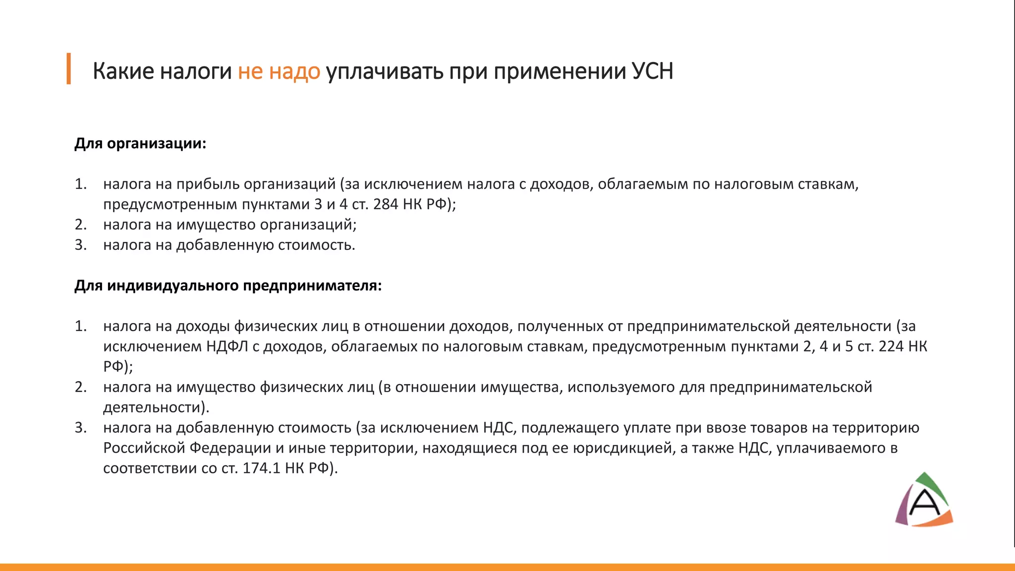 Для организации:
1. налога на прибыль организаций (за исключением налога с доходов, облагаемым по налоговым ставкам,
предусмотренным пунктами 3 и 4 ст. 284 НК РФ);
2. налога на имущество организаций;
3. налога на добавленную стоимость.
Для индивидуального предпринимателя:
1. налога на доходы физических лиц в отношении доходов, полученных от предпринимательской деятельности (за
исключением НДФЛ с доходов, облагаемых по налоговым ставкам, предусмотренным пунктами 2, 4 и 5 ст. 224 НК
РФ);
2. налога на имущество физических лиц (в отношении имущества, используемого для предпринимательской
деятельности).
3. налога на добавленную стоимость (за исключением НДС, подлежащего уплате при ввозе товаров на территорию
Российской Федерации и иные территории, находящиеся под ее юрисдикцией, а также НДС, уплачиваемого в
соответствии со ст. 174.1 НК РФ).
Какие налоги не надо уплачивать при применении УСН
 