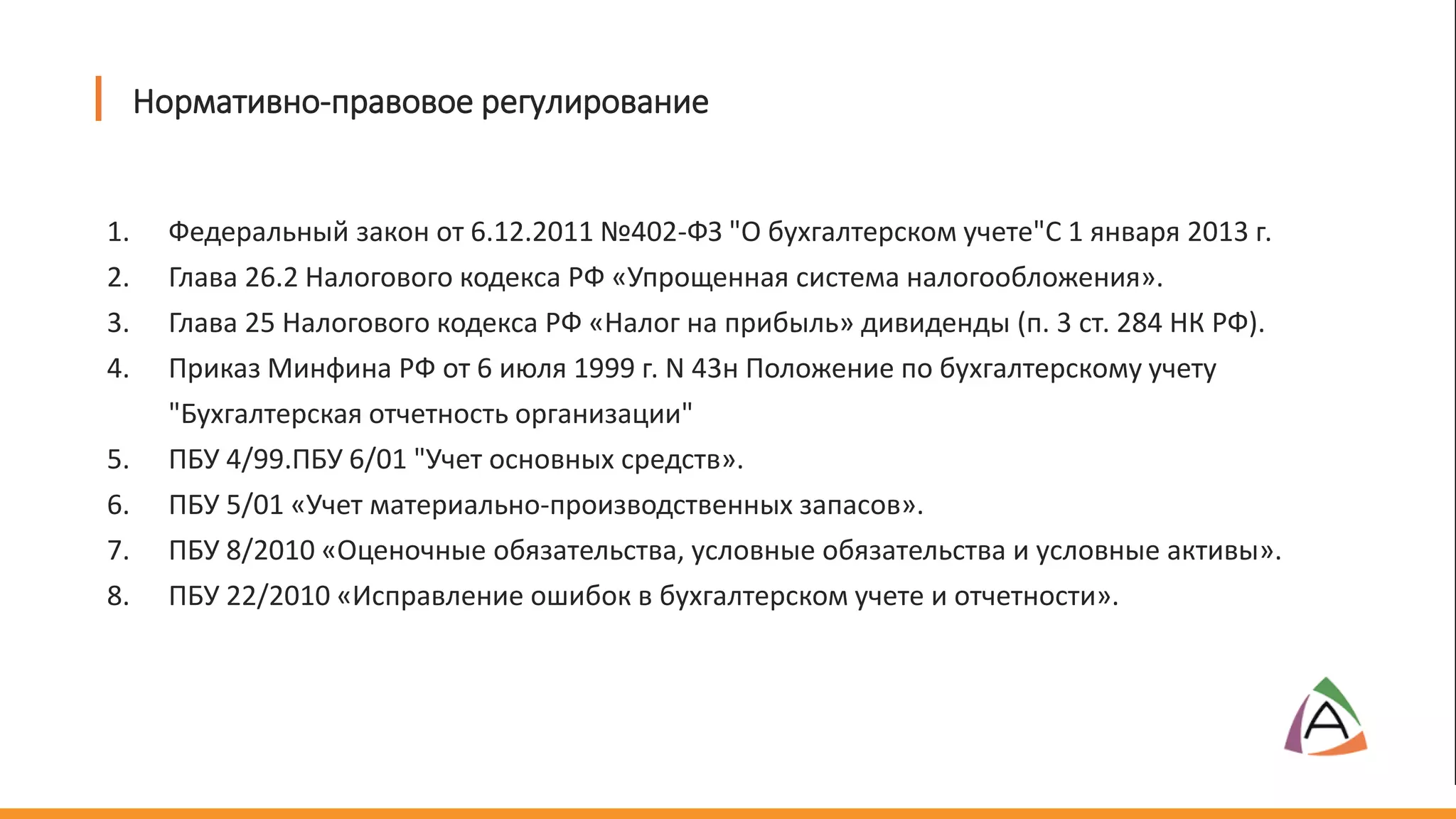 Нормативно-правовое регулирование
1. Федеральный закон от 6.12.2011 №402-ФЗ "О бухгалтерском учете"С 1 января 2013 г.
2. Глава 26.2 Налогового кодекса РФ «Упрощенная система налогообложения».
3. Глава 25 Налогового кодекса РФ «Налог на прибыль» дивиденды (п. 3 ст. 284 НК РФ).
4. Приказ Минфина РФ от 6 июля 1999 г. N 43н Положение по бухгалтерскому учету
"Бухгалтерская отчетность организации"
5. ПБУ 4/99.ПБУ 6/01 "Учет основных средств».
6. ПБУ 5/01 «Учет материально-производственных запасов».
7. ПБУ 8/2010 «Оценочные обязательства, условные обязательства и условные активы».
8. ПБУ 22/2010 «Исправление ошибок в бухгалтерском учете и отчетности».
 