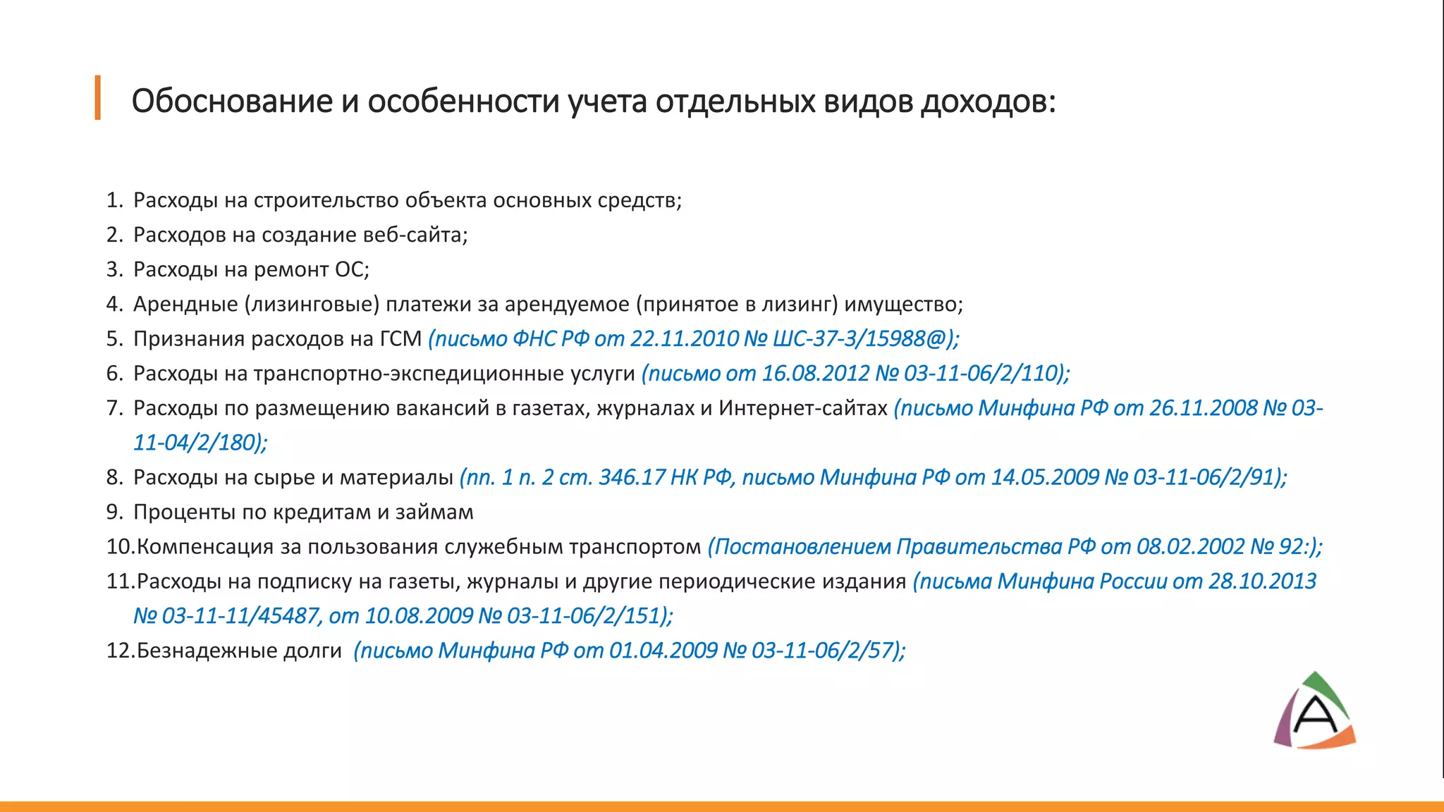 1. Расходы на строительство объекта основных средств;
2. Расходов на создание веб-сайта;
3. Расходы на ремонт ОС;
4. Арендные (лизинговые) платежи за арендуемое (принятое в лизинг) имущество;
5. Признания расходов на ГСМ (письмо ФНС РФ от 22.11.2010 № ШС-37-3/15988@);
6. Расходы на транспортно-экспедиционные услуги (письмо от 16.08.2012 № 03-11-06/2/110);
7. Расходы по размещению вакансий в газетах, журналах и Интернет-сайтах (письмо Минфина РФ от 26.11.2008 № 03-
11-04/2/180);
8. Расходы на сырье и материалы (пп. 1 п. 2 ст. 346.17 НК РФ, письмо Минфина РФ от 14.05.2009 № 03-11-06/2/91);
9. Проценты по кредитам и займам
10.Компенсация за пользования служебным транспортом (Постановлением Правительства РФ от 08.02.2002 № 92:);
11.Расходы на подписку на газеты, журналы и другие периодические издания (письма Минфина России от 28.10.2013
№ 03-11-11/45487, от 10.08.2009 № 03-11-06/2/151);
12.Безнадежные долги (письмо Минфина РФ от 01.04.2009 № 03-11-06/2/57);
Обоснование и особенности учета отдельных видов доходов:
 
