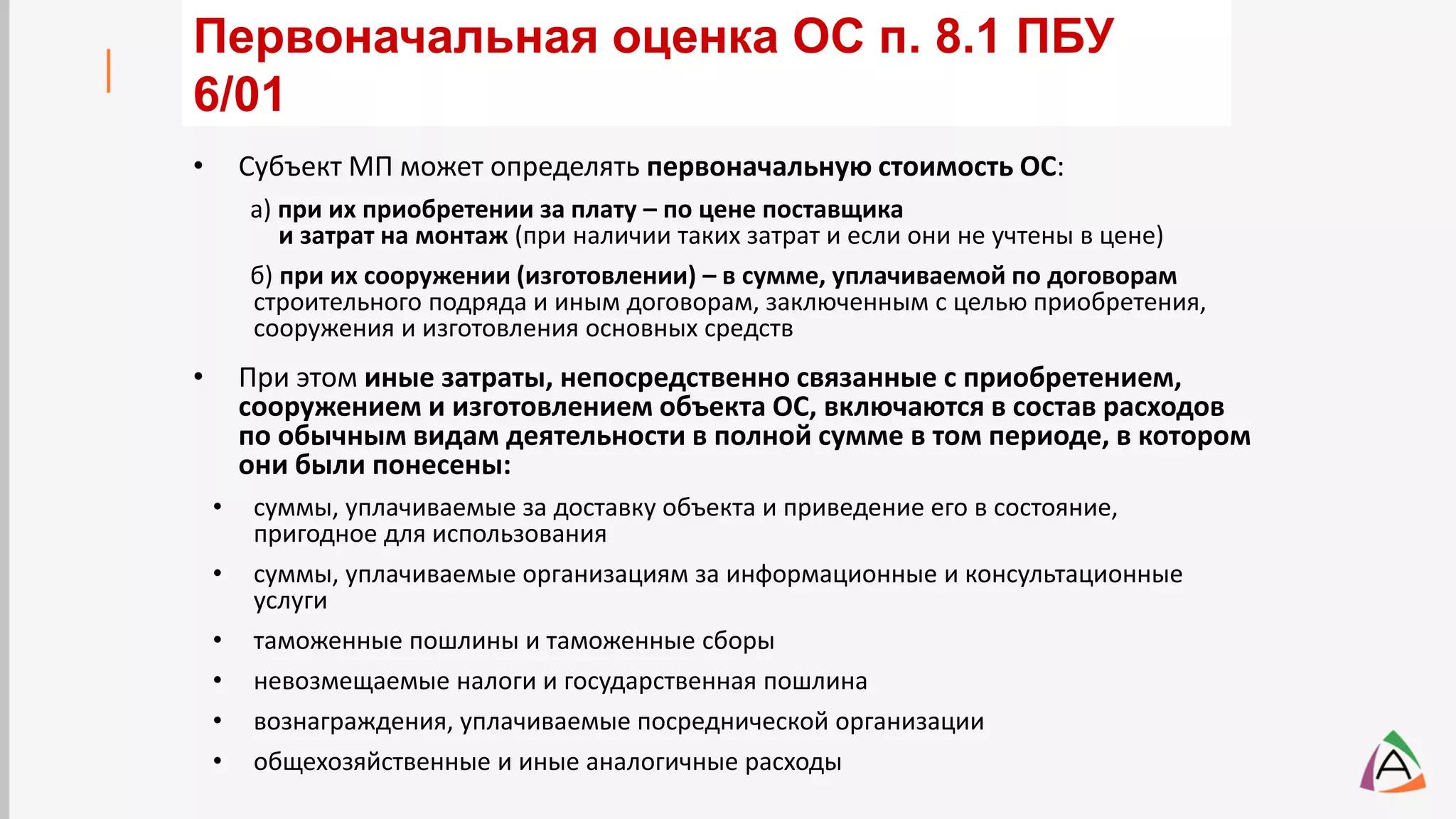 • Субъект МП может определять первоначальную стоимость ОС:
а) при их приобретении за плату – по цене поставщика
и затрат на монтаж (при наличии таких затрат и если они не учтены в цене)
б) при их сооружении (изготовлении) – в сумме, уплачиваемой по договорам
строительного подряда и иным договорам, заключенным с целью приобретения,
сооружения и изготовления основных средств
• При этом иные затраты, непосредственно связанные с приобретением,
сооружением и изготовлением объекта ОС, включаются в состав расходов
по обычным видам деятельности в полной сумме в том периоде, в котором
они были понесены:
• суммы, уплачиваемые за доставку объекта и приведение его в состояние,
пригодное для использования
• суммы, уплачиваемые организациям за информационные и консультационные
услуги
• таможенные пошлины и таможенные сборы
• невозмещаемые налоги и государственная пошлина
• вознаграждения, уплачиваемые посреднической организации
• общехозяйственные и иные аналогичные расходы
Первоначальная оценка ОС п. 8.1 ПБУ
6/01
 