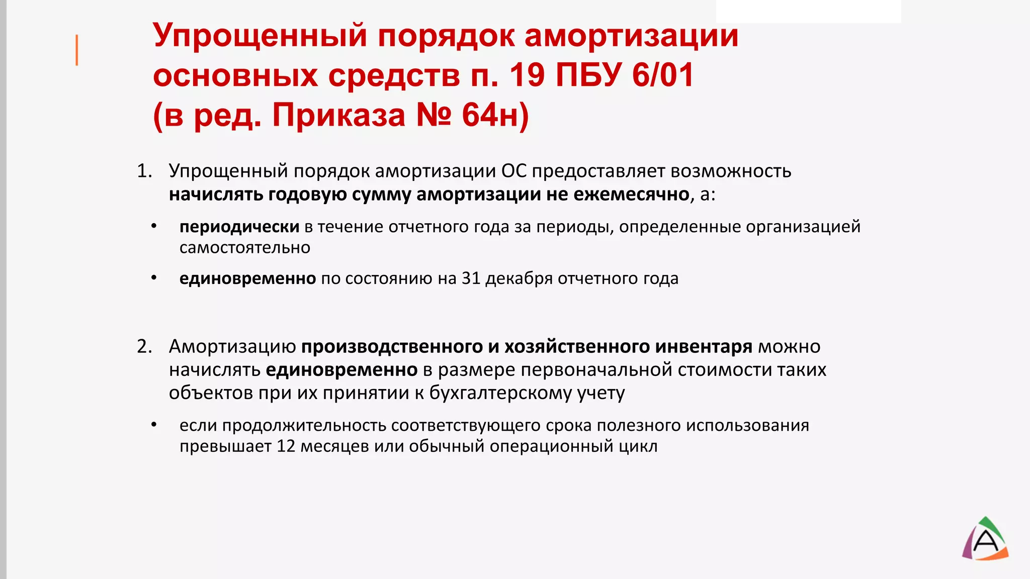 1. Упрощенный порядок амортизации ОС предоставляет возможность
начислять годовую сумму амортизации не ежемесячно, а:
• периодически в течение отчетного года за периоды, определенные организацией
самостоятельно
• единовременно по состоянию на 31 декабря отчетного года
2. Амортизацию производственного и хозяйственного инвентаря можно
начислять единовременно в размере первоначальной стоимости таких
объектов при их принятии к бухгалтерскому учету
• если продолжительность соответствующего срока полезного использования
превышает 12 месяцев или обычный операционный цикл
Упрощенный порядок амортизации
основных средств п. 19 ПБУ 6/01
(в ред. Приказа № 64н)
 