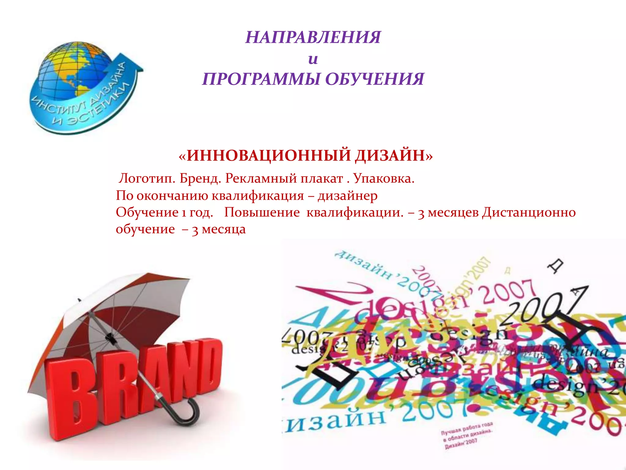 НАПРАВЛЕНИЯ
и
ПРОГРАММЫ ОБУЧЕНИЯ
«ИННОВАЦИОННЫЙ ДИЗАЙН»
Логотип. Бренд. Рекламный плакат . Упаковка.
По окончанию квалификация – дизайнер
Обучение 1 год. Повышение квалификации. – 3 месяцев Дистанционно
обучение – 3 месяца
 