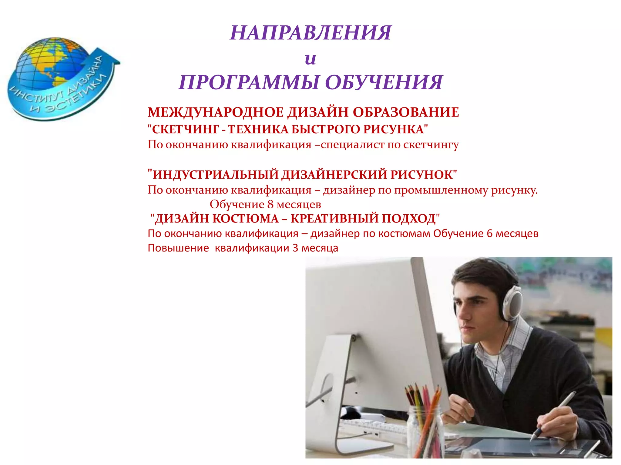 НАПРАВЛЕНИЯ
и
ПРОГРАММЫ ОБУЧЕНИЯ
МЕЖДУНАРОДНОЕ ДИЗАЙН ОБРАЗОВАНИЕ
"СКЕТЧИНГ - ТЕХНИКА БЫСТРОГО РИСУНКА"
По окончанию квалификация –специалист по скетчингу
"ИНДУСТРИАЛЬНЫЙ ДИЗАЙНЕРСКИЙ РИСУНОК"
По окончанию квалификация – дизайнер по промышленному рисунку.
Обучение 8 месяцев
"ДИЗАЙН КОСТЮМА – КРЕАТИВНЫЙ ПОДХОД"
По окончанию квалификация – дизайнер по костюмам Обучение 6 месяцев
Повышение квалификации 3 месяца
 