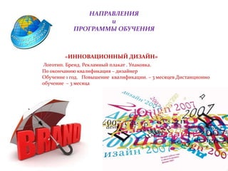 НАПРАВЛЕНИЯ
и
ПРОГРАММЫ ОБУЧЕНИЯ
«ИННОВАЦИОННЫЙ ДИЗАЙН»
Логотип. Бренд. Рекламный плакат . Упаковка.
По окончанию квалификация – дизайнер
Обучение 1 год. Повышение квалификации. – 3 месяцев Дистанционно
обучение – 3 месяца
 