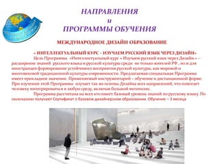 НАПРАВЛЕНИЯ
и
ПРОГРАММЫ ОБУЧЕНИЯ
МЕЖДУНАРОДНОЕ ДИЗАЙН ОБРАЗОВАНИЕ
« ИНТЕЛЛЕКТУАЛЬНЫЙ КУРС – ИЗУЧАЕМ РУССКИЙ ЯЗЫК ЧЕРЕЗ ДИЗАЙН»
Цель Программы «Интеллектуальный курс « Изучаем русский язык через Дизайн.» –
расширение знаний русского языка и русской культуры среди не только жителей РФ , но и для
иностранцев формирование устойчивого восприятия русской культуры, как мировой и
многовековой традиционной культуры современности. Предлагаемая специальная Программа
имеет прикладное значение. Применяемый инструментарий – обучение в дистанционной форме.
При изучении этой Программы изучает так же основы Дизайна всех направлений, что помогает
человеку интегрироваться в любую среду, включая большой мегополис.
Программа рассчитана на всех кто имеет базовый уровень знаний по русскому языку. По
окончанию получают Сертификат о базовом дизайнерском образовании. Обучение – 3 месяца
 
