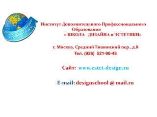 Институт Дополнительного Профессионального
Образования
« ШКОЛА ДИЗАЙНА и ЭСТЕТИКИ»
г. Москва, Средний Тишинский пер., д.8
Тел. (926) 521-90-48
Сайт: www.estet-design.ru
E-mail: designschool @ mail.ru
 