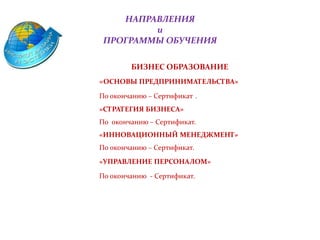 НАПРАВЛЕНИЯ
и
ПРОГРАММЫ ОБУЧЕНИЯ
• БИЗНЕС ОБРАЗОВАНИЕ
«ОСНОВЫ ПРЕДПРИНИМАТЕЛЬСТВА»
По окончанию – Сертификат .
»СТРАТЕГИЯ БИЗНЕСА»
По окончанию – Сертификат.
«ИННОВАЦИОННЫЙ МЕНЕДЖМЕНТ»
По окончанию – Сертификат.
«УПРАВЛЕНИЕ ПЕРСОНАЛОМ»
По окончанию - Сертификат.
 