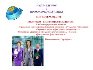 НАПРАВЛЕНИЯ
и
ПРОГРАММЫ ОБУЧЕНИЯ
• БИЗНЕС ОБРАЗОВАНИЕ
«ПРАКТИКУМ – БИЗНЕС ОПЫТНЫМ ПУТЕМ»:
«Система» управления идеями»,
«Управление инновационными цикла компании : От идеи до Реализации.»
«Дорожная карта эффективных инноваций» ,»
«Управление Стартапом: как сделать его успешным», « Навыки
эффективного фасилитатора «
По окончанию – Сертификат.
 