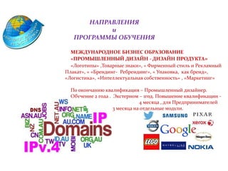 НАПРАВЛЕНИЯ
и
ПРОГРАММЫ ОБУЧЕНИЯ
МЕЖДУНАРОДНОЕ БИЗНЕС ОБРАЗОВАНИЕ
«ПРОМЫШЛЕННЫЙ ДИЗАЙН - ДИЗАЙН ПРОДУКТА»
«Логотипы» ,Товарные знаки», « Фирменный стиль и Рекламный
Плакат», « «Брендинг- Ребрендинг», « Упаковка, как бренд»,
«Логистика», «Интеллектуальная собственность» , «Маркетинг»
По окончанию квалификация – Промышленный дизайнер.
Обучение 2 года . Экстерном – 1год. Повышение квалификации -
5 месяцев Дистан 4 месяца , для Предпринимателей
2-3 месяцевмесяцев. 3 месяца на отдельные модули.
 
