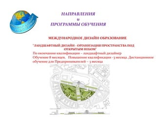 НАПРАВЛЕНИЯ
и
ПРОГРАММЫ ОБУЧЕНИЯ
МЕЖДУНАРОДНОЕ ДИЗАЙН ОБРАЗОВАНИЕ
"ЛАНДШАФТНЫЙ ДИЗАЙН - ОРГАНИЗАЦИЯ ПРОСТРАНСТВА ПОД
ОТКРЫТЫМ НЕБОМ"
По окончанию квалификация – ландшафтный дизайнер
Обучение 8 месяцев, Повышение квалификации -3 месяца. Дистанционное
обучение для Предпринимателей – 3 месяца
 