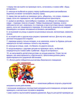 1.перед тем как выйти на проезжую часть, остановись и скажи себе: «Будь
осторожен»;
2. никогда не выбегай на дорогу перед приближающимся автомобилем:
водитель не может остановить машину сразу;
3. перед тем как выйти на проезжую часть, убедитесь, что слева, справа и
сзади, если это перекресток, нет приближающегося транспорта;
4. выйдя из автобуса, троллейбуса и трамвая, не обходи его спереди или
сзади – подожди, пока он отъедет. Найди пешеходный переход, а если
поблизости его нет, осмотрись по сторонам и при отсутствии машин переходи
дорогу, если нет пешеходного перехода. В этом месте водитель не ожидает
пешеходов и не может мгновенно остановить автомобиль;
5. не выезжай на улицы и дороги на роликовых коньках, велосипеде, самокате,
санках;
6. не играй в мяч и другие игры рядом с проезжей частью. Для игр есть двор,
детская площадка или стадион;
7. переходи дорогу только поперек, а не наискосок, иначе ты будешь дольше
находиться на ней и можешь попасть под машину;
8. никогда не спеши, знай, что бежать по дороге нельзя;
9. когда выходишь с другими детьми на проезжую часть, не болтай,
сосредоточься и скажи себе и ребятам: «Будьте осторожны»;
10. не запугивайте детей опасностями на улицах дорогах. Страх так же
вреден, как неосторожность и беспечность. Школьники должны уметь
ориентироваться в дорожной обстановке;
11. Используйте побудительные мотивы безопасного поведения:
• нежелание ребенка огорчать родителей
неправильными действиями;
• осознание возможных последствий неправильного поведения, которое может
приводить к несчастным случаям и авариям;
• сами знайте и выполняйте правила движения, будьте для детей примером ди
 