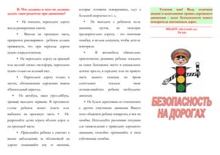 II. Что должны и чего не должны
делать сами родители при движении?
• Не спешите, переходите дорогу
всегда размеренным шагом.
• Выходя на проезжую часть,
прекратите разговаривать - ребенок должен
привыкнуть, что при переходе дороги
нужно сосредоточиться.
• Не переходите дорогу на красный
или желтый сигнал светофора, переходить
нужно только на зеленый свет.
• Переходите дорогу только в
местах, обозначенных дорожным знаком
«Пешеходный переход».
• Из автобуса, такси (троллейбуса,
трамвая) выходите первыми. В противном
случае ребенок может упасть или
выбежать на проезжую часть. • Не
разрешайте детям играть вблизи дорог и
на проезжей части.
• Привлекайте ребенка к участию в
ваших наблюдениях за обстановкой на
дороге: показывайте ему те машины,
которые готовятся поворачивать, едут с
большой скоростью и т. д.
• Не выходите с ребенком из-за
машины, кустов, не осмотрев
предварительно дороги, - это типичная
ошибка, и нельзя допускать, чтобы дети ее
повторяли.
• В автомобиле обязательно
пристегнитесь ремнями; ребенка посадите
на самое безопасное место: в специальное
детское кресло, в середину или на правую
часть заднего сиденья; во время
длительных поездок чаще
останавливайтесь: ребенку необходимо
двигаться.
• Не будьте агрессивны по отношению
к другим участникам движения. Вместо
этого объясните ребенку конкретно, в чем их
ошибка. Используйте различные ситуации
для ознакомления с правилами дорожного
движения, спокойно признавайте и свои
собственные ошибки.
Успехов вам! Ведь отличное
знание и выполнение правил дорожного
движения - залог безопасности юного
покорителя жизненных дорог.
_______________________________________
МБДОУ «Детский сад
№ 64»
_______________________________________
 