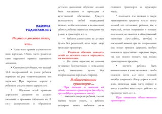 ПАМЯТКА
РОДИТЕЛЯМ № 2
Родители должны знать,
что...
• Чаще всего травмы случаются по
вине взрослых. Очень часто родители
сами нарушают правила дорожного
движения.
• Статистика сообщает, что каждый
16-й пострадавший на улице ребенок
вырвался из рук сопровождавших его
взрослых. При переходе дороги с
ребенком следует крепко держать его.
• Обучение детей правилам
дорожного движения не должно
сводиться к призывам соблюдать их. В
силу конкретности и образности
детского мышления обучение должно
быть наглядным и проходить в
естественной обстановке. Следует
использовать любой подходящий
момент, чтобы доходчиво и ненавязчиво
обучать ребенка правилам поведения на
улице, в транспорте и т. д.
• Ребенок-дошкольник не должен
гулять без родителей, если через двор
проезжает транспорт.
• Родители обязаны доводить
детей до детского сада и передавать
их воспитателям.
• На улице взрослые не должны
оставаться безучастными к поведению
детей, вышедших гулять без
сопровождения взрослых, старших.
В общественном
транспорте…
При посадке и высадке из
общественного транспорта (автобуса,
троллейбуса, трамвая и такси):
• выходите впереди ребенка, так как
малыш может упасть, а ребенок
постарше может выбежать из-за
стоящего транспорта на проезжую
часть;
• подходите для посадки к двери
транспортного средства только после
полной его остановки: ребенок, как и
взрослый, может оступиться и попасть
под колеса; не садитесь в общественный
транспорт (троллейбус, автобус) в
последний момент при его отправлении
(вас может прижать дверьми); особую
опасность представляет передняя дверь,
так как можно попасть под колеса
транспортного средства;
• научите ребенка быть
внимательным в зоне остановки - особо
опасном месте для него: стоящий
автобус сокращает обзор дороги в этой
зоне, пешеходы здесь часто спешат и
могут случайно вытолкнуть ребенка на
проезжую часть и т. п.
При ожидании общественного
транспорта:
 