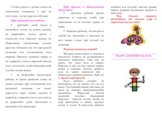 • стойте вместе с детьми только на
посадочных площадках, а при их
отсутствии - на тротуаре или обочине.
При движении автомобиля:
• приучайте детей сидеть в
автомобиле только на заднем сиденье;
не разрешайте сидеть рядом с
водителем, если переднее сиденье не
оборудовано специальным детским
креслом; объясните им, что при резкой
остановке или столкновении сила
инерции «бросает» сидящего вперед и
он ударяется о стекло передней панели;
этого достаточно, чтобы пассажир погиб
или был сильно ранен;
• не разрешайте малолетнему
ребенку во время движения стоять на
заднем сиденье: при столкновении или
внезапной остановке он может
перелететь через спинку сиденья и
удариться о переднее стекло или панель;
не разрешайте детям находиться в
автомобиле без присмотра.
При проезде в общественном
транспорте:
• приучите ребенка крепко
держаться за поручни, чтобы при
торможении он не получил травму от
удара;
• объясните ребенку, что входить в
любой вид транспорта и выходить из
него можно только при полной его
остановке.
Родитель-водитель, помни!!!
Малыши дошкольного и младшего
школьного возраста не воспринимают
опасности транспорта. Они еще не
знают, что такое боль и смерть.
Игрушки и мяч для них гораздо важнее
жизни и здоровья. Отсюда правило:
если на дорогу выкатился мяч -
обязательно появится ребенок. Знай это
и заранее притормози.
Если ребенок смотрит на
автомобиль, это не значит, что он его
видит. Увлеченный своими мыслями, он
часто не замечает приближающийся
автомобиль. Взрослый, сбитый
машиной, получает «бамперный
перелом» - перелом голени. Детям же
удар приходится в живот, грудную
клетку и голову. В результате ребенок
погибает или получает тяжелые травмы
черепа, разрывы внутренних органов и
переломы.
Чем больше скорость
автомобиля, тем сильнее удар и
серьезные последствия!
_______________________________________
МБДОУ «ДЕТСКИЙ САД № 64»
_______________________________________
 