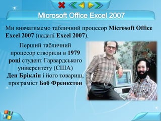 Ми вивчатимемо табличний процесор Microsoft Office
Excel 2007 (надалі Excel 2007).
Перший табличний
процесор створили в 1979
році студент Гарвардського
університету (США)
Ден Бріклін і його товариш,
програміст Боб Френкстон
 